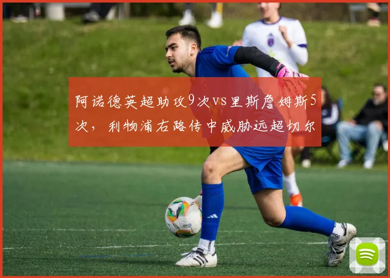 阿诺德英超助攻9次vs里斯詹姆斯5次，利物浦右路传中威胁远超切尔西队长
