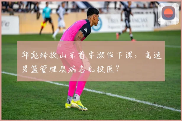 邱彪转投山东首季濒临下课，高速男篮管理层病急乱投医？