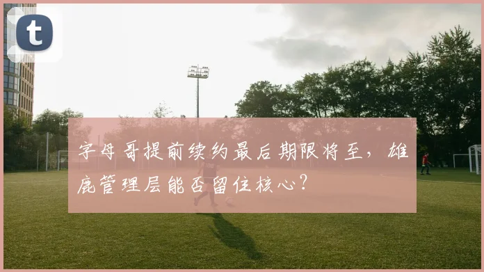 字母哥提前续约最后期限将至,雄鹿管理层能否留住核心?