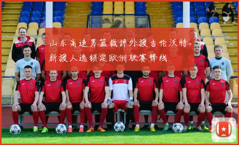 山东高速男篮裁掉外援吉伦沃特，新援人选锁定欧洲联赛锋线