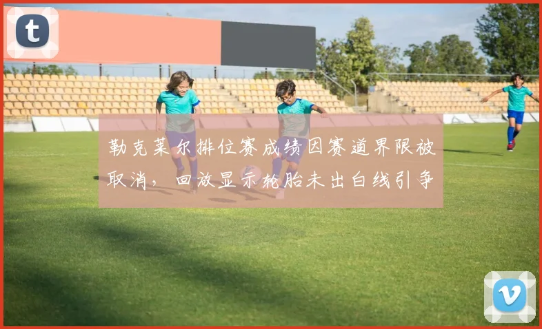 勒克莱尔排位赛成绩因赛道界限被取消，回放显示轮胎未出白线引争议